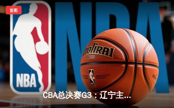 CBA总决赛G3：辽宁主场力克新疆，赵继伟关键三分锁定胜局