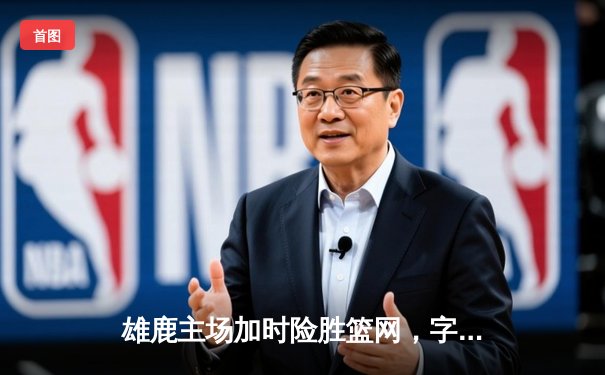 雄鹿主场加时险胜篮网，字母哥狂砍44分率队捍卫主场