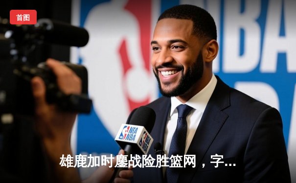 雄鹿加时鏖战险胜篮网，字母哥44+14+6主宰关键战役