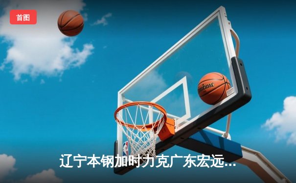辽宁本钢加时力克广东宏远 CBA半决赛上演史诗级对决